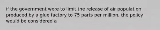 if the government were to limit the release of air population produced by a glue factory to 75 parts per million, the policy would be considered a