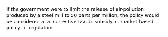 If the government were to limit the release of air-pollution produced by a steel mill to 50 parts per million, the policy would be considered a: a. corrective tax. b. subsidy. c. market-based policy. d. regulation