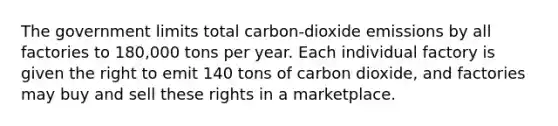 The government limits total carbon-dioxide emissions by all factories to 180,000 tons per year. Each individual factory is given the right to emit 140 tons of carbon dioxide, and factories may buy and sell these rights in a marketplace.