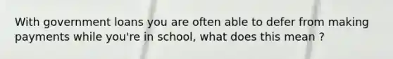 With government loans you are often able to defer from making payments while you're in school, what does this mean ?