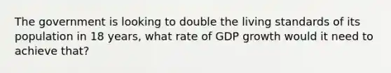 ​The government is looking to double the living standards of its population in 18 years, what rate of GDP growth would it need to achieve that?