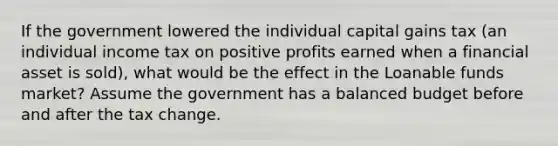 If the government lowered the individual capital gains tax (an individual income tax on positive profits earned when a financial asset is sold), what would be the effect in the Loanable funds market? Assume the government has a balanced budget before and after the tax change.