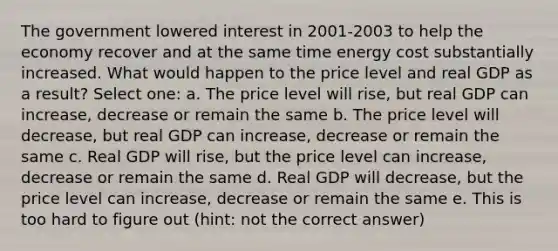 The government lowered interest in 2001-2003 to help the economy recover and at the same time energy cost substantially increased. What would happen to the price level and real GDP as a result? Select one: a. The price level will rise, but real GDP can increase, decrease or remain the same b. The price level will decrease, but real GDP can increase, decrease or remain the same c. Real GDP will rise, but the price level can increase, decrease or remain the same d. Real GDP will decrease, but the price level can increase, decrease or remain the same e. This is too hard to figure out (hint: not the correct answer)