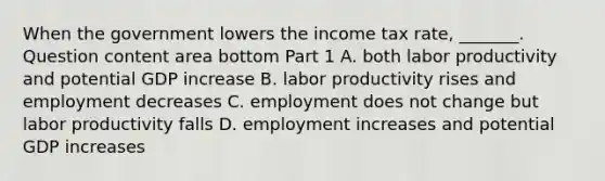 When the government lowers the income tax​ rate, _______. Question content area bottom Part 1 A. both labor productivity and potential GDP increase B. labor productivity rises and employment decreases C. employment does not change but labor productivity falls D. employment increases and potential GDP increases