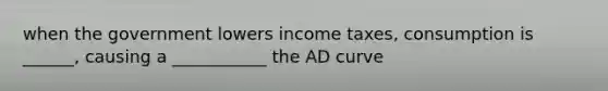 when the government lowers income taxes, consumption is ______, causing a ___________ the AD curve