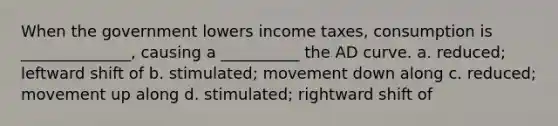 When the government lowers income taxes, consumption is ______________, causing a __________ the AD curve. a. reduced; leftward shift of b. stimulated; movement down along c. reduced; movement up along d. stimulated; rightward shift of