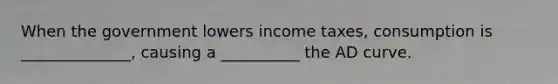 When the government lowers income taxes, consumption is ______________, causing a __________ the AD curve.