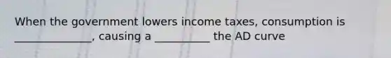 When the government lowers income taxes, consumption is ______________, causing a __________ the AD curve