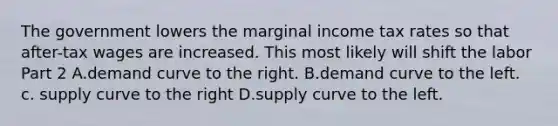 The government lowers the marginal income tax rates so that​ after-tax wages are increased. This most likely will shift the labor Part 2 A.demand curve to the right. B.demand curve to the left. c. supply curve to the right D.supply curve to the left.