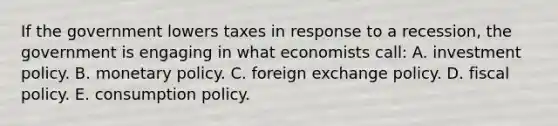 If the government lowers taxes in response to a recession, the government is engaging in what economists call: A. investment policy. B. monetary policy. C. foreign exchange policy. D. fiscal policy. E. consumption policy.