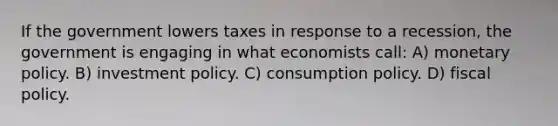 If the government lowers taxes in response to a recession, the government is engaging in what economists call: A) monetary policy. B) investment policy. C) consumption policy. D) fiscal policy.