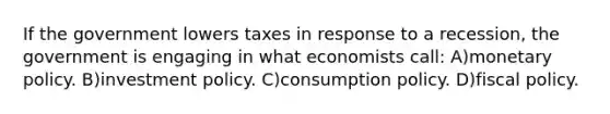 If the government lowers taxes in response to a recession, the government is engaging in what economists call: A)monetary policy. B)investment policy. C)consumption policy. D)fiscal policy.