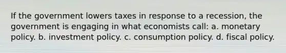 If the government lowers taxes in response to a recession, the government is engaging in what economists call: a. <a href='https://www.questionai.com/knowledge/kEE0G7Llsx-monetary-policy' class='anchor-knowledge'>monetary policy</a>. b. investment policy. c. consumption policy. d. <a href='https://www.questionai.com/knowledge/kPTgdbKdvz-fiscal-policy' class='anchor-knowledge'>fiscal policy</a>.