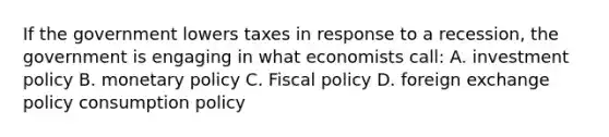 If the government lowers taxes in response to a recession, the government is engaging in what economists call: A. investment policy B. monetary policy C. Fiscal policy D. foreign exchange policy consumption policy