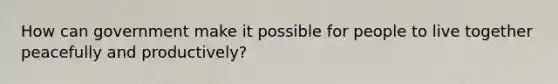 How can government make it possible for people to live together peacefully and productively?
