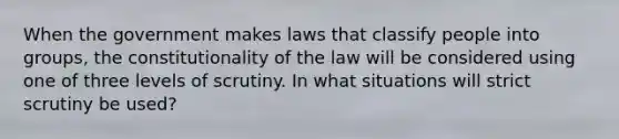 When the government makes laws that classify people into groups, the constitutionality of the law will be considered using one of three levels of scrutiny. In what situations will strict scrutiny be used?