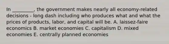 In​ _________, the government makes nearly all​ economy-related decisions - long dash including who produces what and what the prices of​ products, labor, and capital will be. A. laissez-faire economics B. market economies C. capitalism D. mixed economies E. centrally planned economies