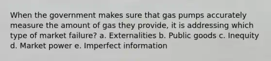 When the government makes sure that gas pumps accurately measure the amount of gas they provide, it is addressing which type of market failure? a. Externalities b. Public goods c. Inequity d. Market power e. Imperfect information