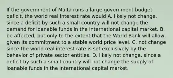 If the government of Malta runs a large government budget deficit​, the world real interest rate would A. likely not change​, since a deficit by such a small country will not change the demand for loanable funds in the international capital market. B. be​ affected, but only to the extent that the World Bank will​ allow, given its commitment to a stable world price level. C. not change since the world real interest rate is set exclusively by the behavior of private sector entities. D. likely not change​, since a deficit by such a small country will not change the supply of loanable funds in the international capital market.