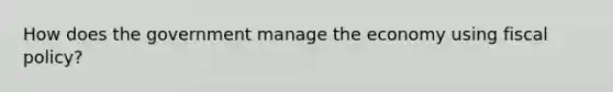 How does the government manage the economy using fiscal policy?