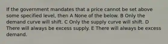 If the government mandates that a price cannot be set above some specified level, then A None of the below. B Only the demand curve will shift. C Only the supply curve will shift. D There will always be excess supply. E There will always be excess demand.