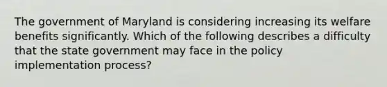 The government of Maryland is considering increasing its welfare benefits significantly. Which of the following describes a difficulty that the state government may face in the policy implementation process?