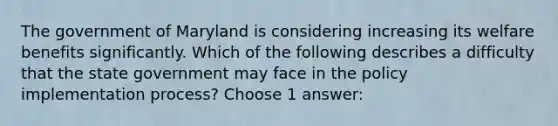 The government of Maryland is considering increasing its welfare benefits significantly. Which of the following describes a difficulty that the state government may face in the <a href='https://www.questionai.com/knowledge/kFc2aNiOYR-policy-implementation' class='anchor-knowledge'>policy implementation</a> process? Choose 1 answer: