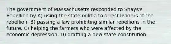 The government of Massachusetts responded to Shays's Rebellion by A) using the state militia to arrest leaders of the rebellion. B) passing a law prohibiting similar rebellions in the future. C) helping the farmers who were affected by the economic depression. D) drafting a new state constitution.