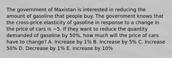 The government of Maxistan is interested in reducing the amount of gasoline that people buy. The government knows that the cross-price elasticity of gasoline in response to a change in the price of cars is −5. If they want to reduce the quantity demanded of gasoline by 50%, how much will the price of cars have to change? A. Increase by 1% B. Increase by 5% C. Increase 50% D. Decrease by 1% E. Increase by 10%