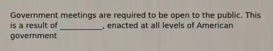 Government meetings are required to be open to the public. This is a result of ___________, enacted at all levels of American government