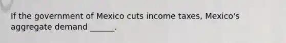 If the government of Mexico cuts income​ taxes, Mexico's aggregate demand​ ______.