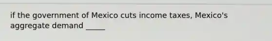 if the government of Mexico cuts income taxes, Mexico's aggregate demand _____