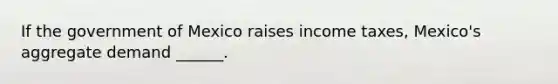 If the government of Mexico raises income​ taxes, Mexico's aggregate demand​ ______.
