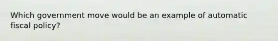 Which government move would be an example of automatic <a href='https://www.questionai.com/knowledge/kPTgdbKdvz-fiscal-policy' class='anchor-knowledge'>fiscal policy</a>?