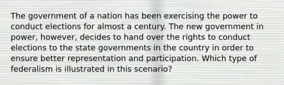 The government of a nation has been exercising the power to conduct elections for almost a century. The new government in power, however, decides to hand over the rights to conduct elections to the state governments in the country in order to ensure better representation and participation. Which type of federalism is illustrated in this scenario?