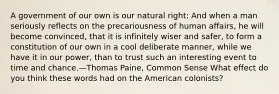 A government of our own is our natural right: And when a man seriously reflects on the precariousness of human affairs, he will become convinced, that it is infinitely wiser and safer, to form a constitution of our own in a cool deliberate manner, while we have it in our power, than to trust such an interesting event to time and chance.—Thomas Paine, Common Sense What effect do you think these words had on the American colonists?