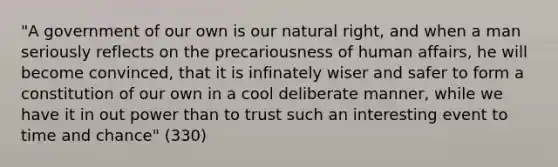 "A government of our own is our natural right, and when a man seriously reflects on the precariousness of human affairs, he will become convinced, that it is infinately wiser and safer to form a constitution of our own in a cool deliberate manner, while we have it in out power than to trust such an interesting event to time and chance" (330)