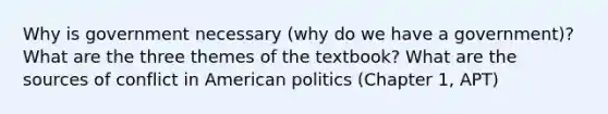 Why is government necessary (why do we have a government)?What are the three themes of the textbook? What are the sources of conflict in American politics (Chapter 1, APT)