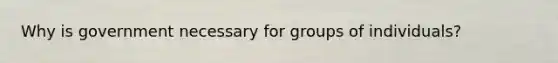 Why is government necessary for groups of individuals?