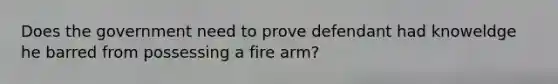 Does the government need to prove defendant had knoweldge he barred from possessing a fire arm?