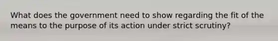 What does the government need to show regarding the fit of the means to the purpose of its action under strict scrutiny?