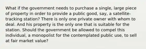 What if the government needs to purchase a single, large piece of property in order to provide a public good, say, a satellite-tracking station? There is only one private owner with whom to deal. And his property is the only one that is suitable for the station. Should the government be allowed to compel this individual, a monopolist for the contemplated public use, to sell at fair market value?