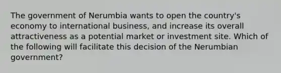 The government of Nerumbia wants to open the country's economy to international business, and increase its overall attractiveness as a potential market or investment site. Which of the following will facilitate this decision of the Nerumbian government?