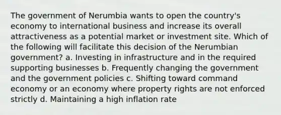 The government of Nerumbia wants to open the country's economy to international business and increase its overall attractiveness as a potential market or investment site. Which of the following will facilitate this decision of the Nerumbian government? a. Investing in infrastructure and in the required supporting businesses b. Frequently changing the government and the government policies c. Shifting toward command economy or an economy where property rights are not enforced strictly d. Maintaining a high inflation rate