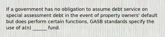 If a government has no obligation to assume debt service on special assessment debt in the event of property owners' default but does perform certain functions, GASB standards specify the use of a(n) ______ fund.