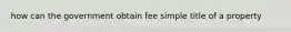 how can the government obtain fee simple title of a property