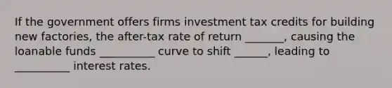 If the government offers firms investment tax credits for building new factories, the after-tax rate of return _______, causing the loanable funds __________ curve to shift ______, leading to __________ interest rates.