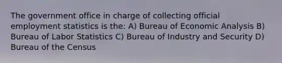 The government office in charge of collecting official employment statistics is the: A) Bureau of <a href='https://www.questionai.com/knowledge/k7Cal6sfmD-economic-analysis' class='anchor-knowledge'>economic analysis</a> B) Bureau of Labor Statistics C) Bureau of Industry and Security D) Bureau of the Census