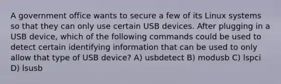 A government office wants to secure a few of its Linux systems so that they can only use certain USB devices. After plugging in a USB device, which of the following commands could be used to detect certain identifying information that can be used to only allow that type of USB device? A) usbdetect B) modusb C) lspci D) lsusb