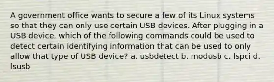 A government office wants to secure a few of its Linux systems so that they can only use certain USB devices. After plugging in a USB device, which of the following commands could be used to detect certain identifying information that can be used to only allow that type of USB device? a. usbdetect b. modusb c. lspci d. lsusb